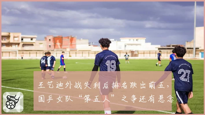 王艺迪外战失利后排名跌出前五,国乒女队“第五人”之争还有悬念吗?