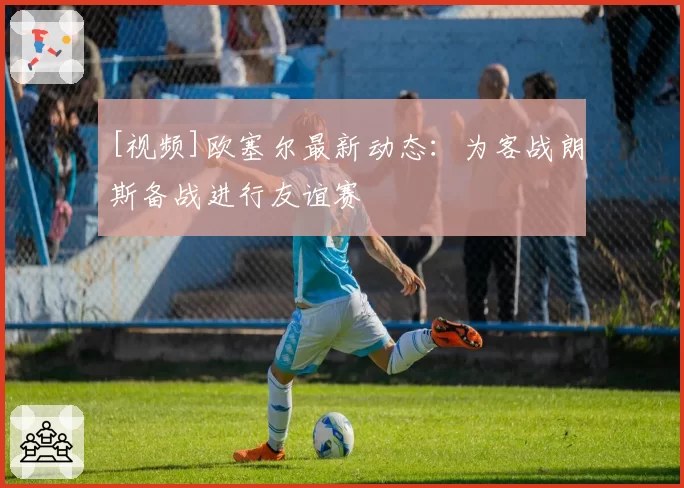 [视频]欧塞尔最新动态：为客战朗斯备战进行友谊赛