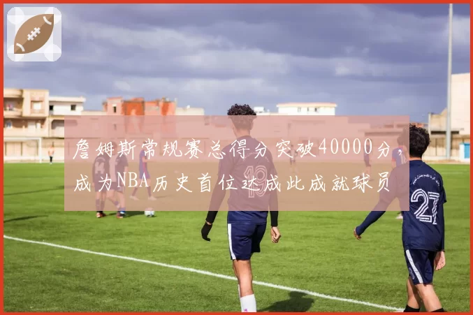 詹姆斯常规赛总得分突破40000分，成为NBA历史首位达成此成就球员