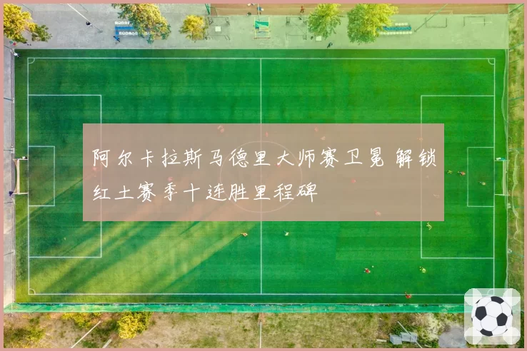 阿尔卡拉斯马德里大师赛卫冕 解锁红土赛季十连胜里程碑