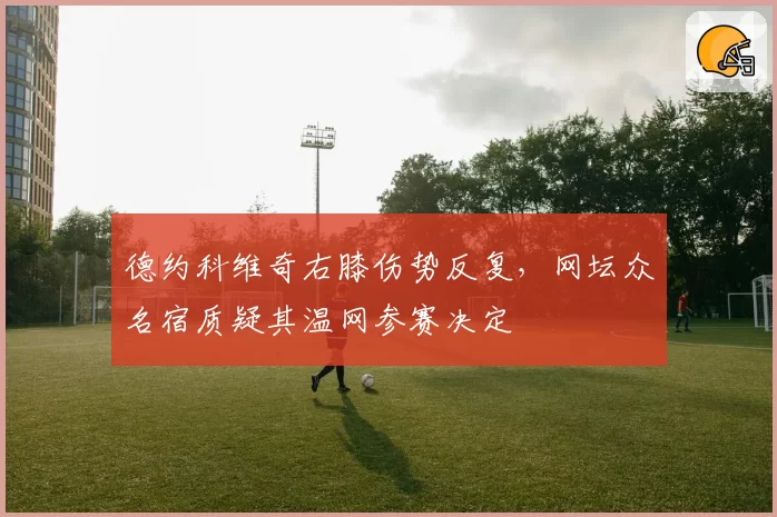 德约科维奇右膝伤势反复，网坛众名宿质疑其温网参赛决定