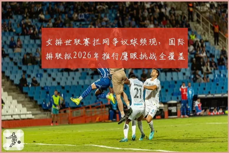 女排世联赛拦网争议球频现,国际排联拟2026年推行鹰眼挑战全覆盖