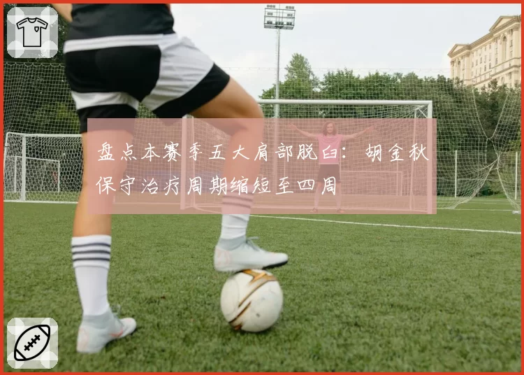 盘点本赛季五大肩部脱臼：胡金秋保守治疗周期缩短至四周