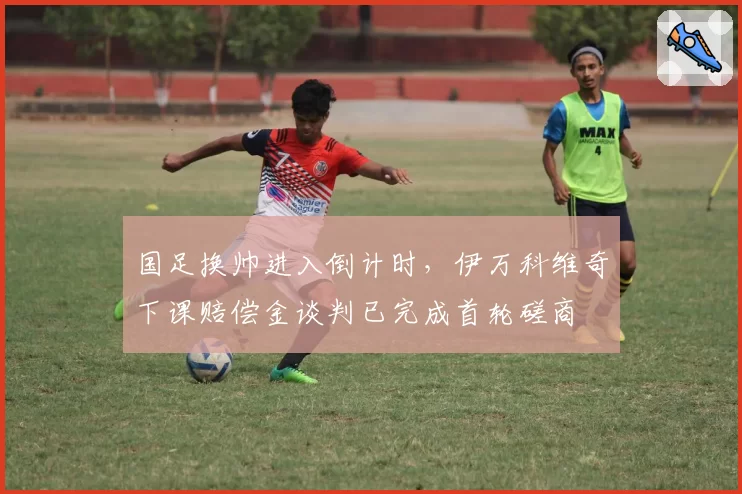 国足换帅进入倒计时，伊万科维奇下课赔偿金谈判已完成首轮磋商