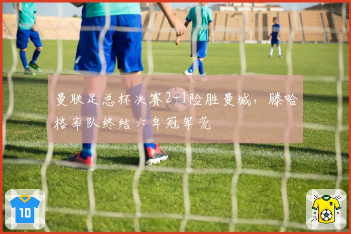 曼联足总杯决赛2-1险胜曼城，滕哈格率队终结六年冠军荒
