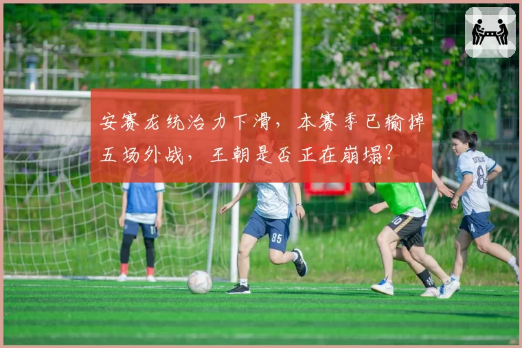 安赛龙统治力下滑，本赛季已输掉五场外战，王朝是否正在崩塌？