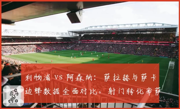 利物浦 vs 阿森纳：萨拉赫与萨卡边锋数据全面对比，射门转化率萨拉赫占优