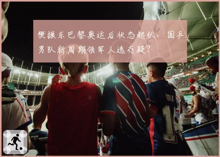 樊振东巴黎奥运后状态起伏，国乒男队新周期领军人选存疑？