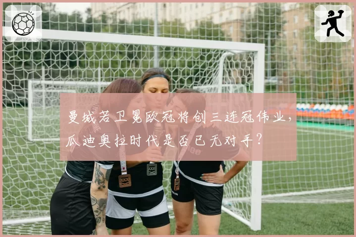 曼城若卫冕欧冠将创三连冠伟业,瓜迪奥拉时代是否已无对手?