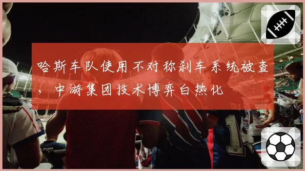 哈斯车队使用不对称刹车系统被查，中游集团技术博弈白热化