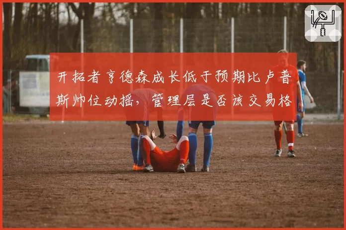 开拓者亨德森成长低于预期比卢普斯帅位动摇，管理层是否该交易格兰特？