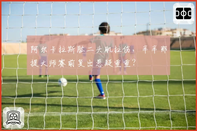 阿尔卡拉斯肱二头肌拉伤,辛辛那提大师赛前复出悬疑重重?