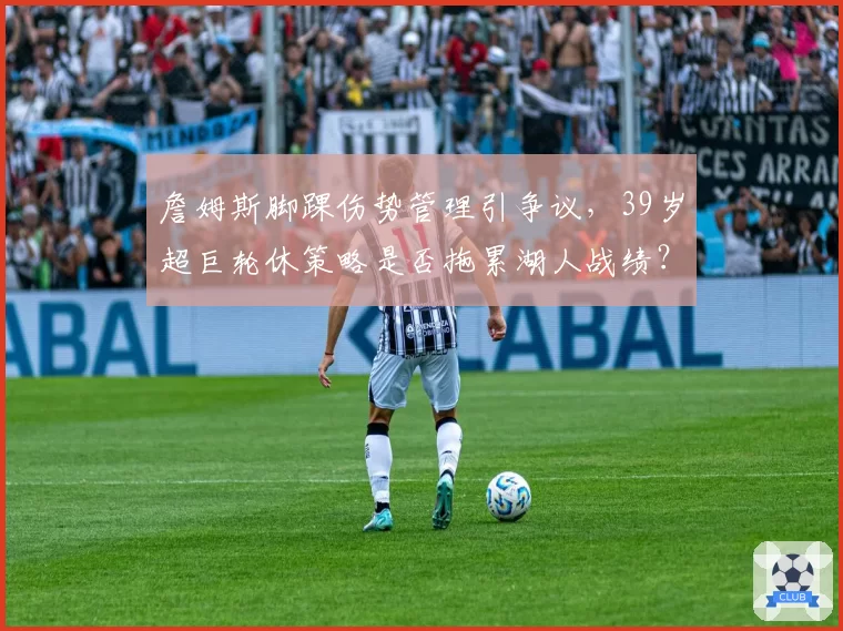 詹姆斯脚踝伤势管理引争议,39岁超巨轮休策略是否拖累湖人战绩?