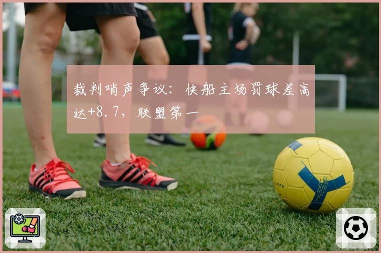 裁判哨声争议：快船主场罚球差高达+8.7，联盟第一
