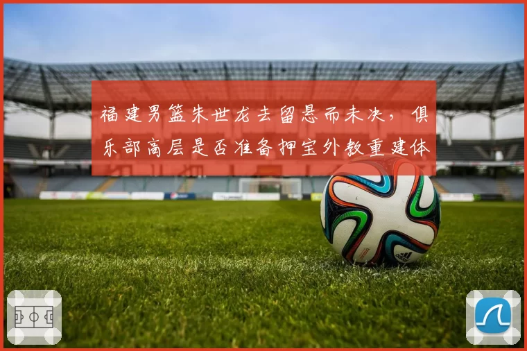 福建男篮朱世龙去留悬而未决,俱乐部高层是否准备押宝外教重建体系?