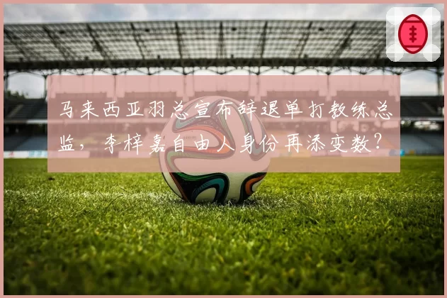 马来西亚羽总宣布辞退单打教练总监,李梓嘉自由人身份再添变数?