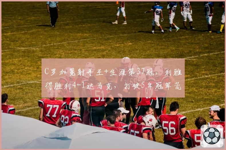 C罗加冕射手王+生涯第37冠,利雅得胜利4-1达马克,打破5年冠军荒
