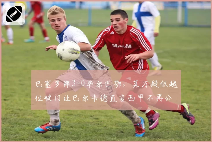 巴塞罗那3-0毕尔巴鄂,莱万疑似越位破门让巴尔韦德直言西甲不再公平