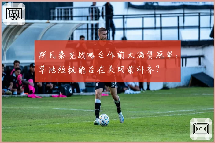 斯瓦泰克战略合作前大满贯冠军，草地短板能否在美网前补齐？