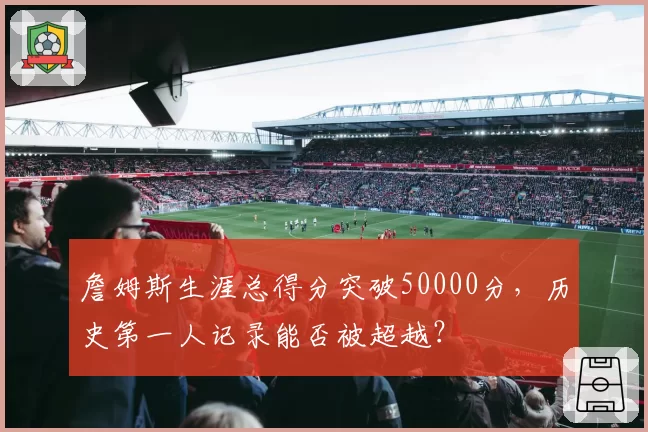 詹姆斯生涯总得分突破50000分,历史第一人记录能否被超越?