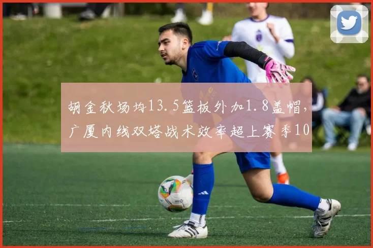 胡金秋场均13.5篮板外加1.8盖帽，广厦内线双塔战术效率超上赛季10%