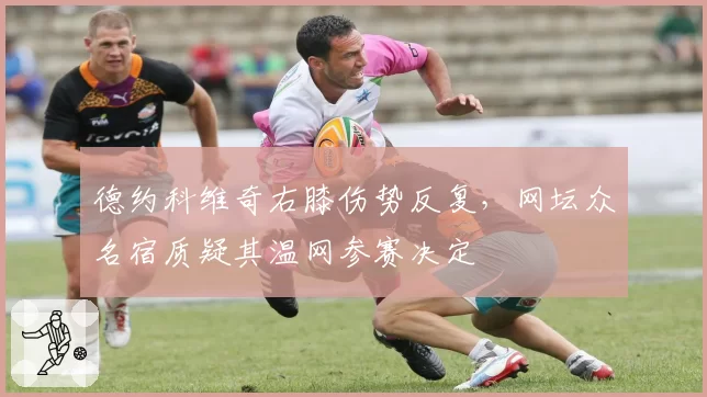 德约科维奇右膝伤势反复,网坛众名宿质疑其温网参赛决定