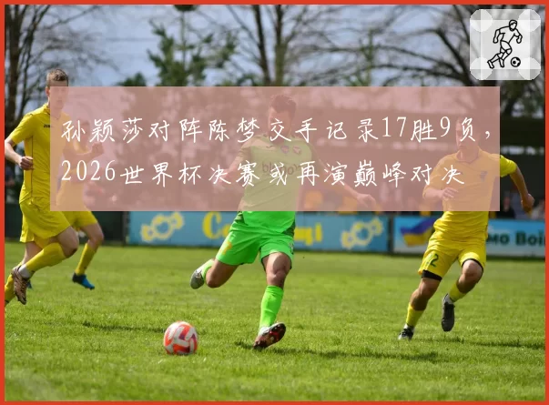 孙颖莎对阵陈梦交手记录17胜9负，2026世界杯决赛或再演巅峰对决