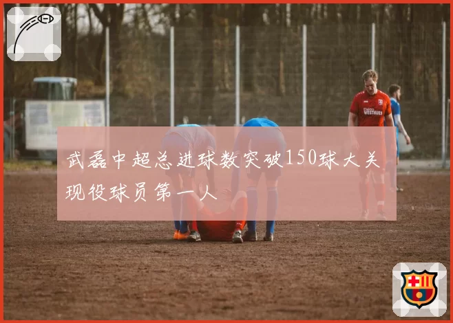 武磊中超总进球数突破150球大关 现役球员第一人