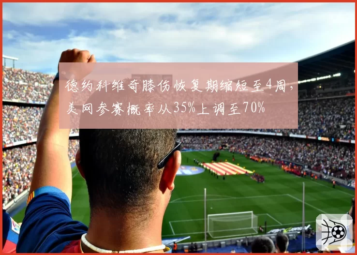 德约科维奇膝伤恢复期缩短至4周，美网参赛概率从35%上调至70%