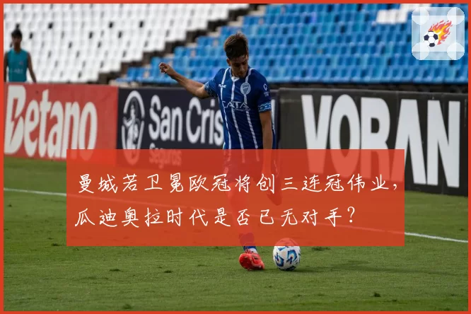 曼城若卫冕欧冠将创三连冠伟业,瓜迪奥拉时代是否已无对手?