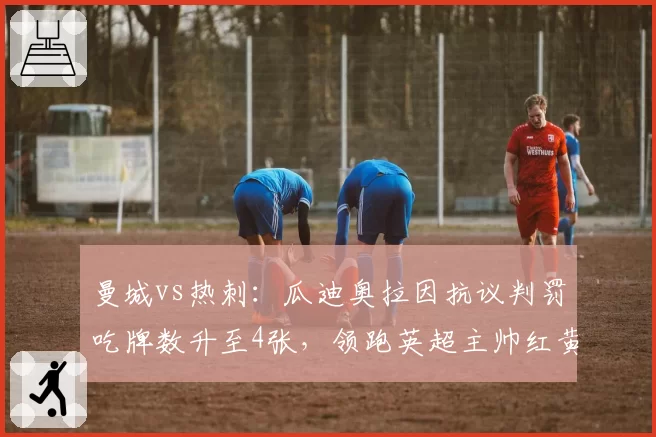 曼城vs热刺:瓜迪奥拉因抗议判罚吃牌数升至4张,领跑英超主帅红黄牌榜