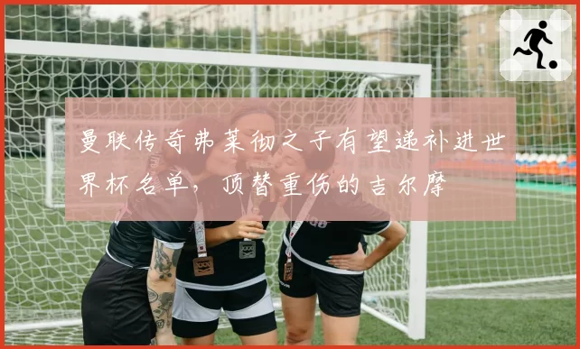 曼联传奇弗莱彻之子有望递补进世界杯名单,顶替重伤的吉尔摩