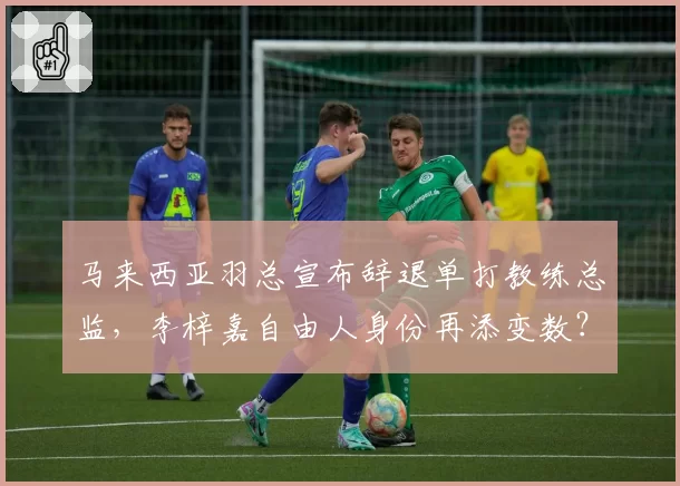 马来西亚羽总宣布辞退单打教练总监，李梓嘉自由人身份再添变数？