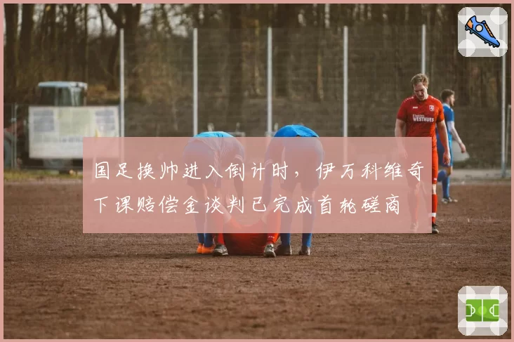 国足换帅进入倒计时，伊万科维奇下课赔偿金谈判已完成首轮磋商