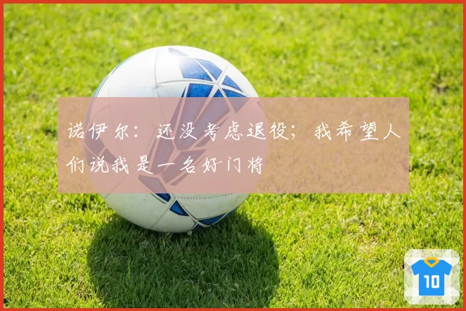 诺伊尔：还没考虑退役；我希望人们说我是一名好门将