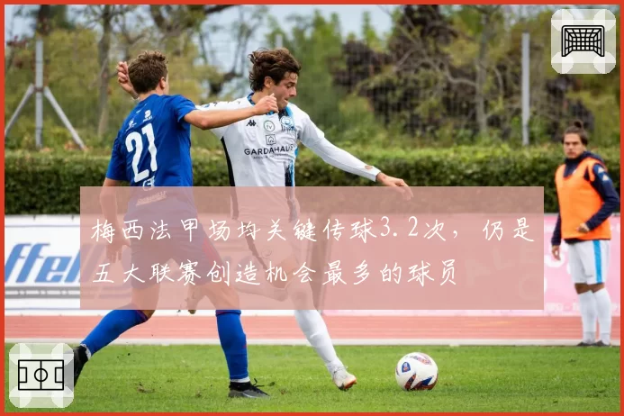 梅西法甲场均关键传球3.2次，仍是五大联赛创造机会最多的球员