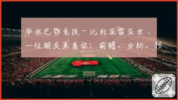 毕尔巴鄂竞技 - 比利亚雷亚尔 _ 一位朋友来看你：前瞻、分析、预测与展望