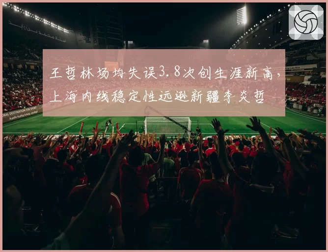 王哲林场均失误3.8次创生涯新高，上海内线稳定性远逊新疆李炎哲