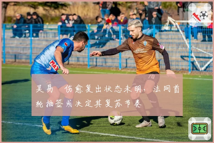 吴易昺伤愈复出状态未明,法网首轮抽签或决定其复苏节奏