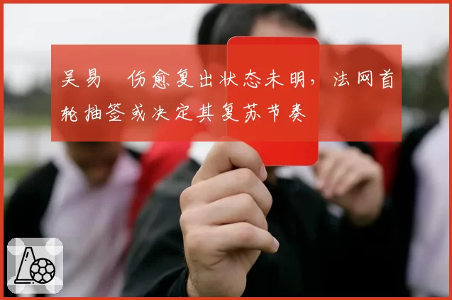 吴易昺伤愈复出状态未明,法网首轮抽签或决定其复苏节奏