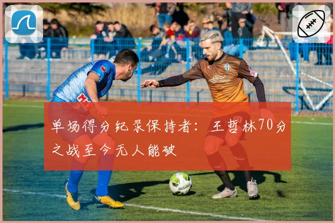 单场得分纪录保持者：王哲林70分之战至今无人能破