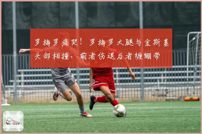 罗梅罗痛哭！罗梅罗大腿与金斯基头部相撞，前者伤退后者缠绷带