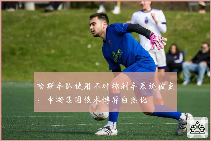 哈斯车队使用不对称刹车系统被查,中游集团技术博弈白热化
