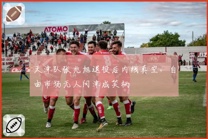天津队张兆旭退役后内线真空，自由市场无人问津成笑柄