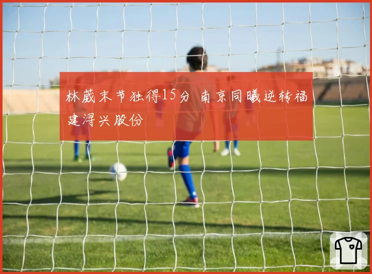 林葳末节独得15分 南京同曦逆转福建浔兴股份