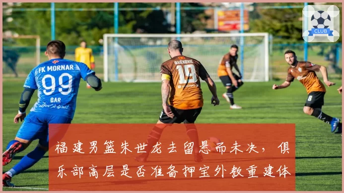 福建男篮朱世龙去留悬而未决,俱乐部高层是否准备押宝外教重建体系?