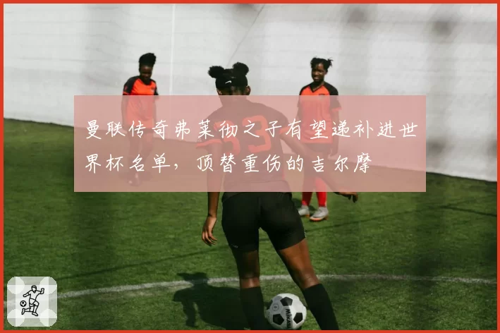 曼联传奇弗莱彻之子有望递补进世界杯名单,顶替重伤的吉尔摩