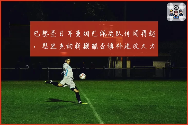 巴黎圣日耳曼姆巴佩离队传闻再起，恩里克的新援能否填补进攻火力？