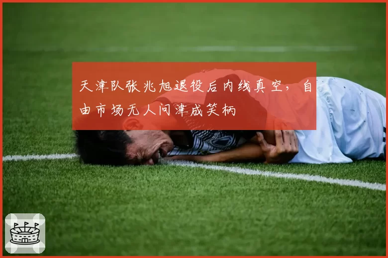 天津队张兆旭退役后内线真空,自由市场无人问津成笑柄