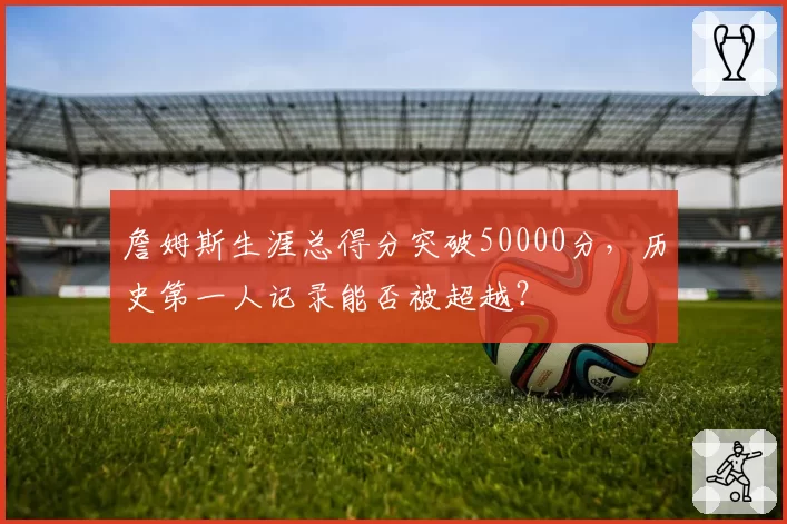詹姆斯生涯总得分突破50000分,历史第一人记录能否被超越?